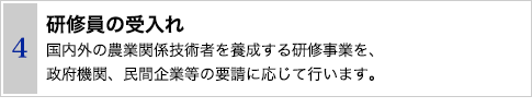 4 研修員の受入れ　国内外の農業関係技術者を養成する研修事業を、政府機関、民間企業等の要請に応じて行います。