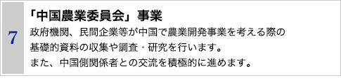 7 「中国農業委員会」事業　政府機関、民間企業等が中国で農業開発事業を考える際の
基礎的資料の収集や調査・研究を行います。また、中国側関係者との交流を積極的に進めます。