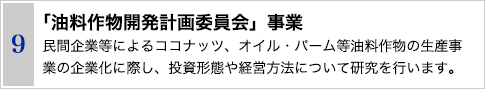 9 「油料作物開発計画委員会」事業　民間企業等によるココナッツ、オイル・パーム等油料作物の生産事業の企業化に際し、投資形態や経営方法について研究を行います。